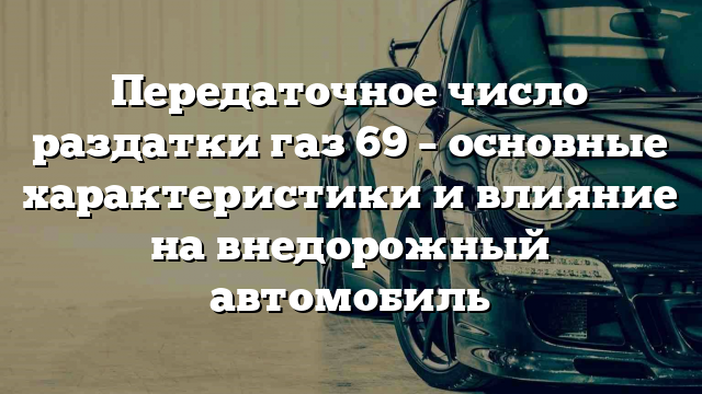 Передаточное число раздатки газ 69 – основные характеристики и влияние на внедорожный автомобиль