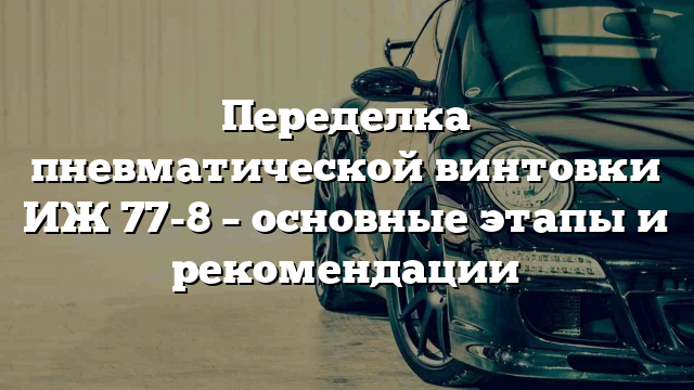 Переделка пневматической винтовки ИЖ 77-8 – основные этапы и рекомендации