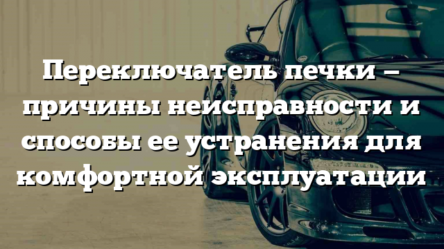 Переключатель печки — причины неисправности и способы ее устранения для комфортной эксплуатации