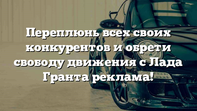 Переплюнь всех своих конкурентов и обрети свободу движения с Лада Гранта реклама!