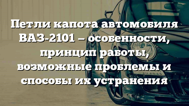 Петли капота автомобиля ВАЗ-2101 — особенности, принцип работы, возможные проблемы и способы их устранения