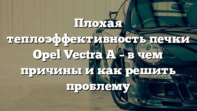 Плохая теплоэффективность печки Opel Vectra A – в чем причины и как решить проблему