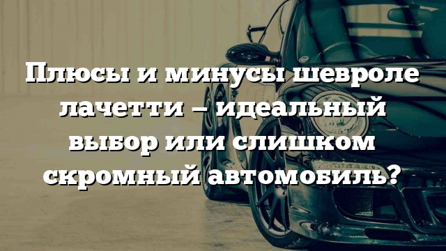 Плюсы и минусы шевроле лачетти — идеальный выбор или слишком скромный автомобиль?