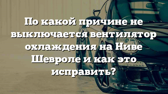 По какой причине не выключается вентилятор охлаждения на Ниве Шевроле и как это исправить?