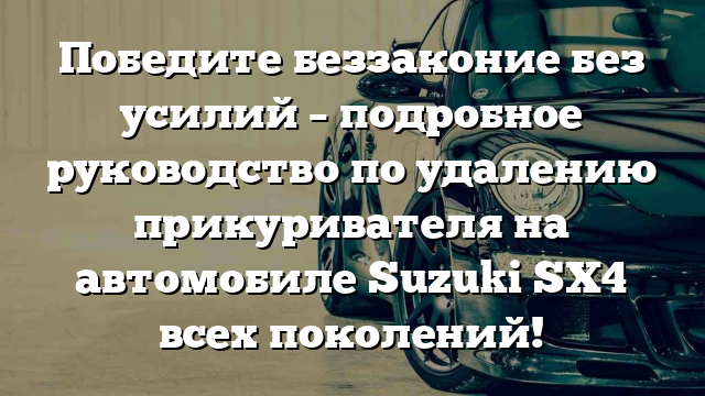 Победите беззаконие без усилий – подробное руководство по удалению прикуривателя на автомобиле Suzuki SX4 всех поколений!