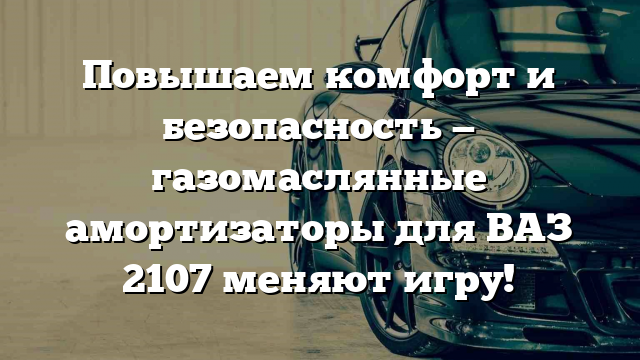 Повышаем комфорт и безопасность — газомаслянные амортизаторы для ВАЗ 2107 меняют игру!