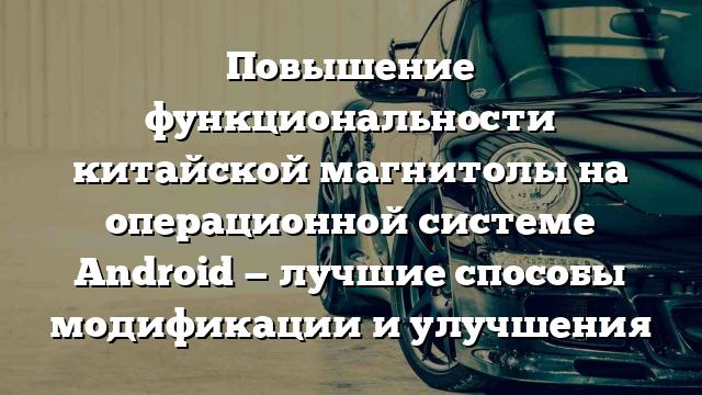 Повышение функциональности китайской магнитолы на операционной системе Android — лучшие способы модификации и улучшения