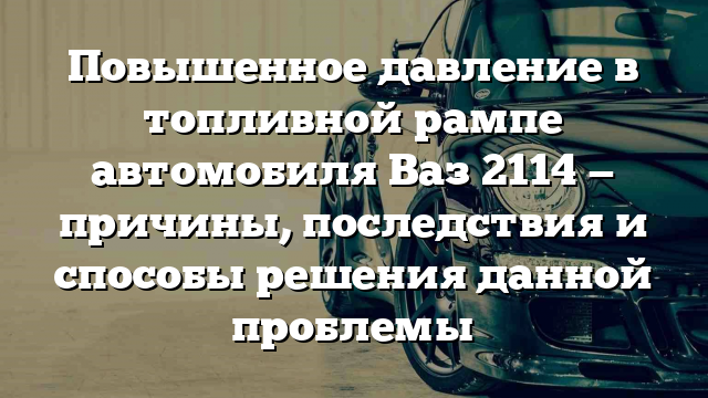 Повышенное давление в топливной рампе автомобиля Ваз 2114 — причины, последствия и способы решения данной проблемы