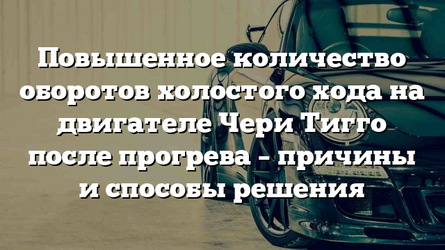 Повышенное количество оборотов холостого хода на двигателе Чери Тигго после прогрева – причины и способы решения