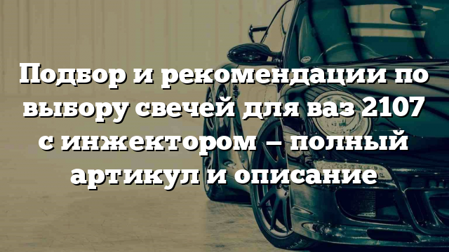 Подбор и рекомендации по выбору свечей для ваз 2107 с инжектором — полный артикул и описание