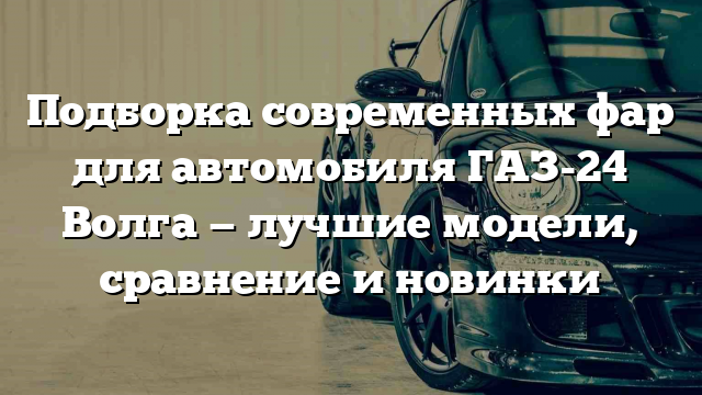 Подборка современных фар для автомобиля ГАЗ-24 Волга — лучшие модели, сравнение и новинки