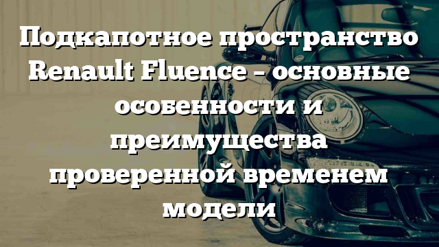 Подкапотное пространство Renault Fluence – основные особенности и преимущества проверенной временем модели