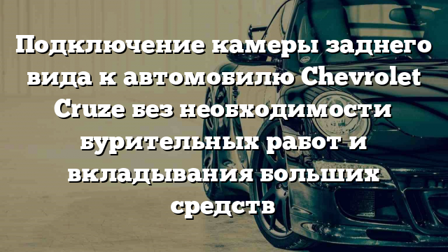 Подключение камеры заднего вида к автомобилю Chevrolet Cruze без необходимости бурительных работ и вкладывания больших средств