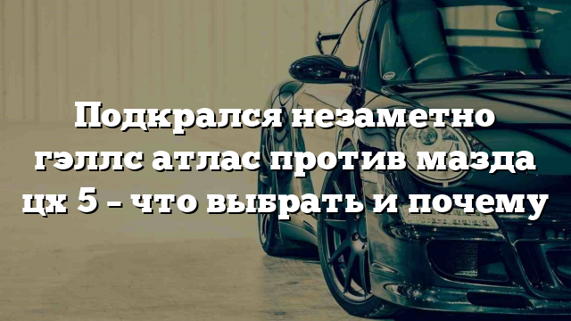 Подкрался незаметно гэллс атлас против мазда цх 5 – что выбрать и почему