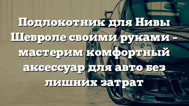 Подлокотник для Нивы Шевроле своими руками – мастерим комфортный аксессуар для авто без лишних затрат