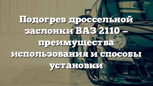 Подогрев дроссельной заслонки ВАЗ 2110 — преимущества использования и способы установки