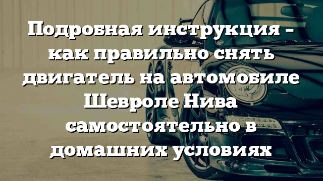 Подробная инструкция – как правильно снять двигатель на автомобиле Шевроле Нива самостоятельно в домашних условиях