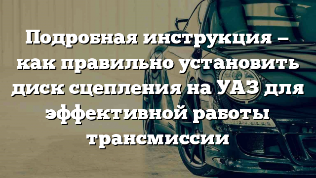 Подробная инструкция — как правильно установить диск сцепления на УАЗ для эффективной работы трансмиссии