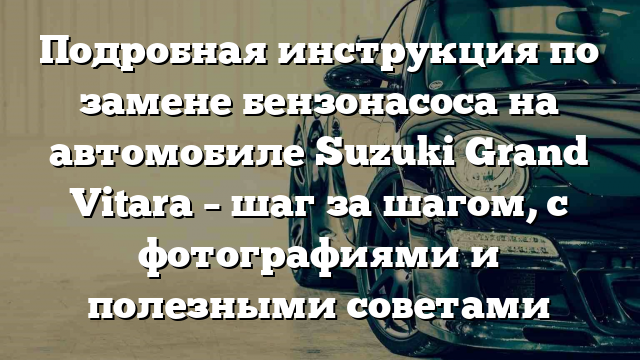 Подробная инструкция по замене бензонасоса на автомобиле Suzuki Grand Vitara – шаг за шагом, с фотографиями и полезными советами