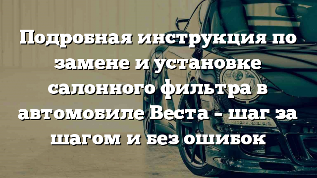 Подробная инструкция по замене и установке салонного фильтра в автомобиле Веста – шаг за шагом и без ошибок