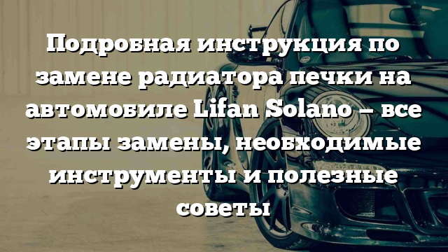 Подробная инструкция по замене радиатора печки на автомобиле Lifan Solano — все этапы замены, необходимые инструменты и полезные советы