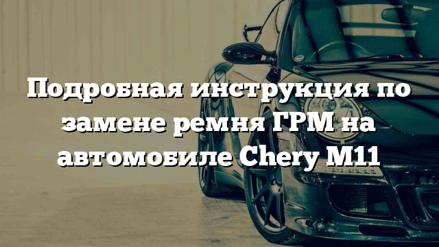 Подробная инструкция по замене ремня ГРМ на автомобиле Chery M11