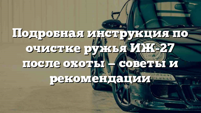 Подробная инструкция по очистке ружья ИЖ-27 после охоты — советы и рекомендации