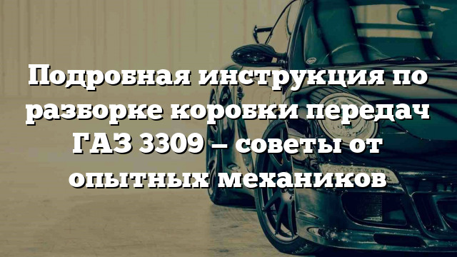 Подробная инструкция по разборке коробки передач ГАЗ 3309 — советы от опытных механиков