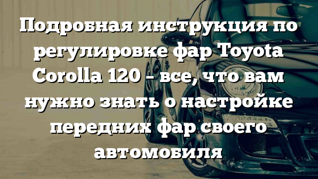 Подробная инструкция по регулировке фар Toyota Corolla 120 – все, что вам нужно знать о настройке передних фар своего автомобиля