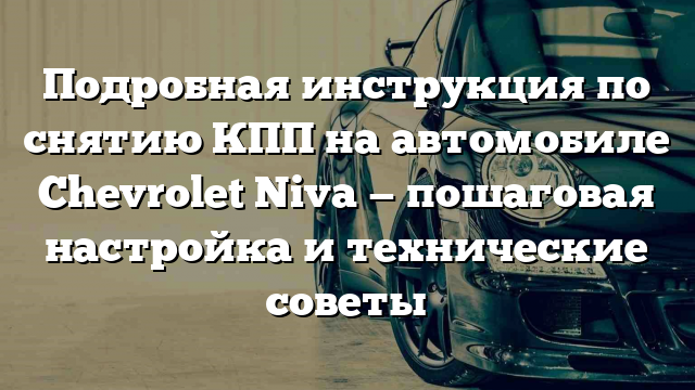 Подробная инструкция по снятию КПП на автомобиле Chevrolet Niva — пошаговая настройка и технические советы