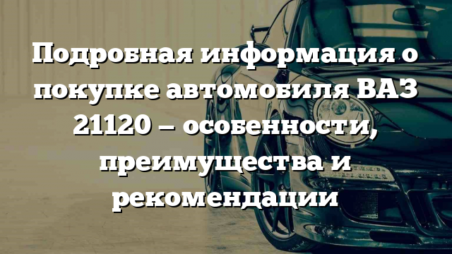 Подробная информация о покупке автомобиля ВАЗ 21120 — особенности, преимущества и рекомендации