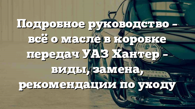 Подробное руководство – всё о масле в коробке передач УАЗ Хантер – виды, замена, рекомендации по уходу