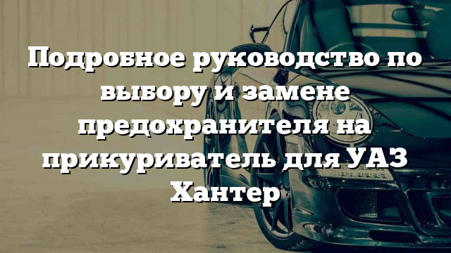 Подробное руководство по выбору и замене предохранителя на прикуриватель для УАЗ Хантер