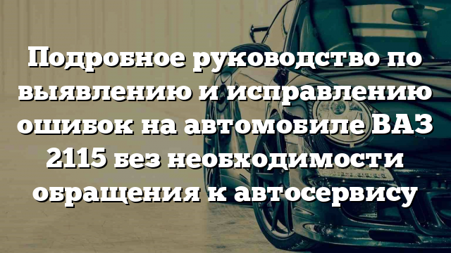 Подробное руководство по выявлению и исправлению ошибок на автомобиле ВАЗ 2115 без необходимости обращения к автосервису