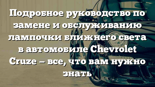 Подробное руководство по замене и обслуживанию лампочки ближнего света в автомобиле Chevrolet Cruze — все, что вам нужно знать