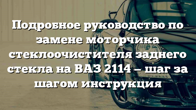 Подробное руководство по замене моторчика стеклоочистителя заднего стекла на ВАЗ 2114 — шаг за шагом инструкция