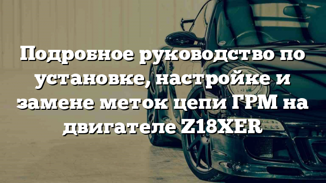 Подробное руководство по установке, настройке и замене меток цепи ГРМ на двигателе Z18XER