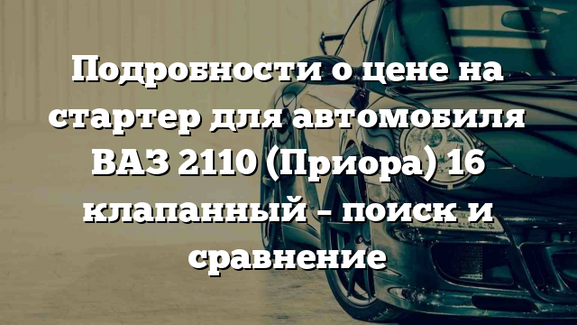 Подробности о цене на стартер для автомобиля ВАЗ 2110 (Приора) 16 клапанный – поиск и сравнение