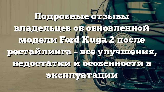 Подробные отзывы владельцев об обновленной модели Ford Kuga 2 после рестайлинга – все улучшения, недостатки и особенности в эксплуатации