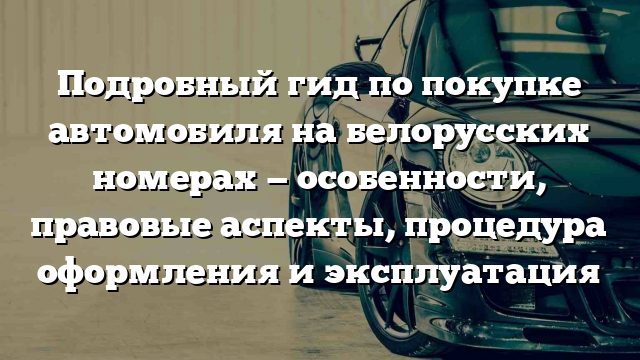 Подробный гид по покупке автомобиля на белорусских номерах — особенности, правовые аспекты, процедура оформления и эксплуатация