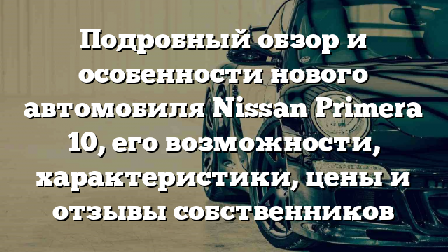 Подробный обзор и особенности нового автомобиля Nissan Primera 10, его возможности, характеристики, цены и отзывы собственников