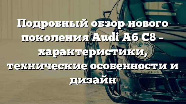 Подробный обзор нового поколения Audi A6 C8 – характеристики, технические особенности и дизайн