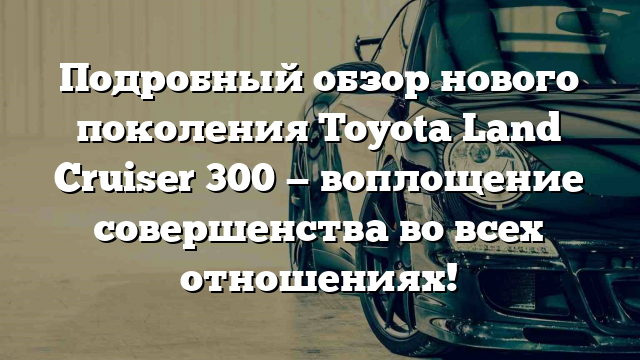 Подробный обзор нового поколения Toyota Land Cruiser 300 — воплощение совершенства во всех отношениях!