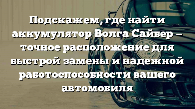 Подскажем, где найти аккумулятор Волга Сайбер — точное расположение для быстрой замены и надежной работоспособности вашего автомобиля