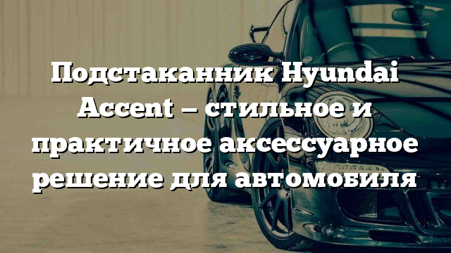 Подстаканник Hyundai Accent — стильное и практичное аксессуарное решение для автомобиля