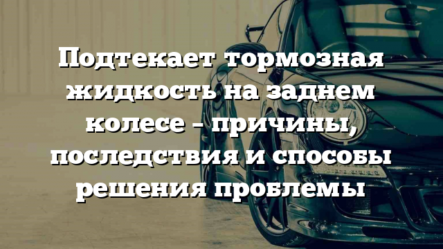 Подтекает тормозная жидкость на заднем колесе – причины, последствия и способы решения проблемы