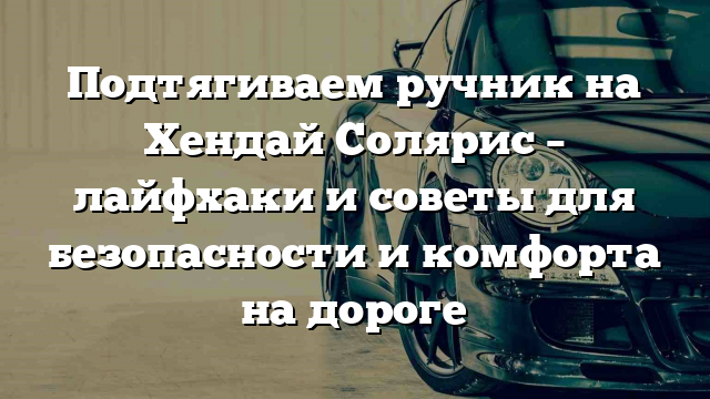 Подтягиваем ручник на Хендай Солярис – лайфхаки и советы для безопасности и комфорта на дороге