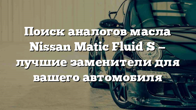 Поиск аналогов масла Nissan Matic Fluid S — лучшие заменители для вашего автомобиля