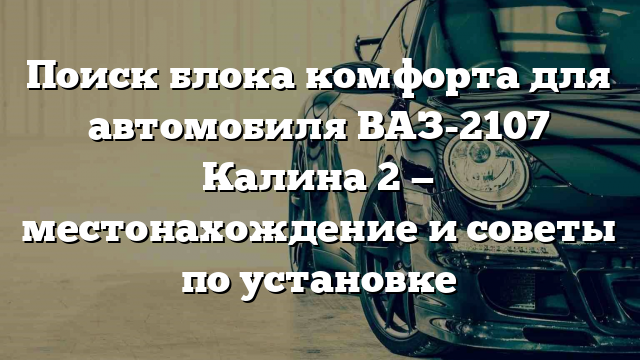 Поиск блока комфорта для автомобиля ВАЗ-2107 Калина 2 — местонахождение и советы по установке