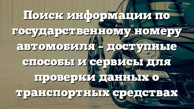 Поиск информации по государственному номеру автомобиля – доступные способы и сервисы для проверки данных о транспортных средствах